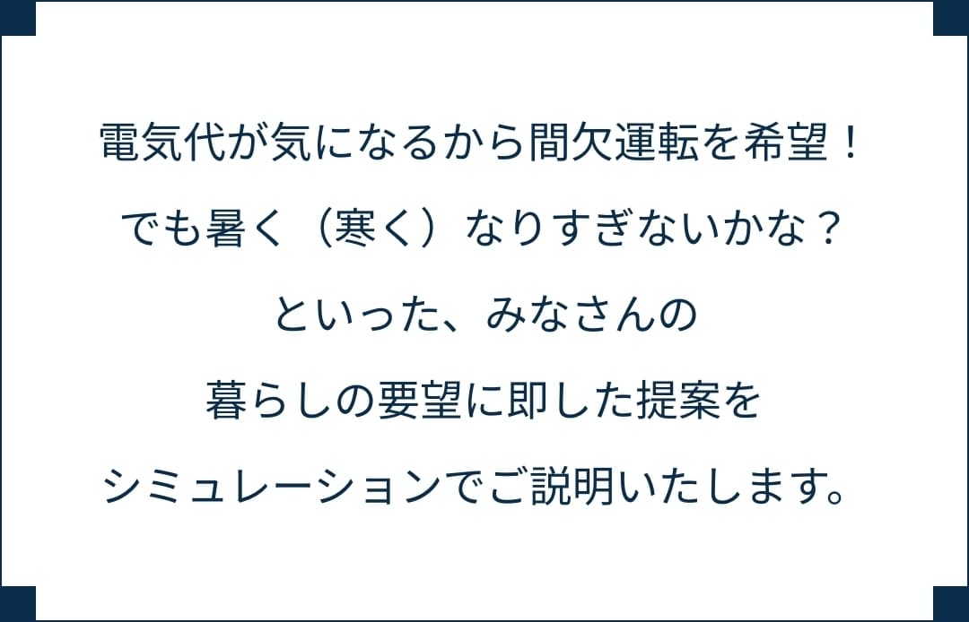 電気代が気になるから間欠運転を希望！でも暑く（寒く）なりすぎないかな？といった、みなさんの暮らしの要望に即した提案をシミュレーションでご説明いたします