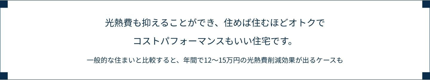 光熱費も抑えることができ、住めば住むほどオトクでコストパフォーマンスもいい住宅です。一般的な住まいと比較すると、年間で12～15万円の光熱費削減効果が出るケースも。