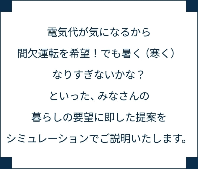 電気代が気になるから間欠運転を希望！でも暑く（寒く）なりすぎないかな？といった、みなさんの暮らしの要望に即した提案をシミュレーションでご説明いたします